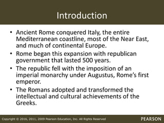 Copyright © 2016, 2011, 2009 Pearson Education, Inc. All Rights Reserved
Introduction
• Ancient Rome conquered Italy, the entire
Mediterranean coastline, most of the Near East,
and much of continental Europe.
• Rome began this expansion with republican
government that lasted 500 years.
• The republic fell with the imposition of an
imperial monarchy under Augustus, Rome’s first
emperor.
• The Romans adopted and transformed the
intellectual and cultural achievements of the
Greeks.
 