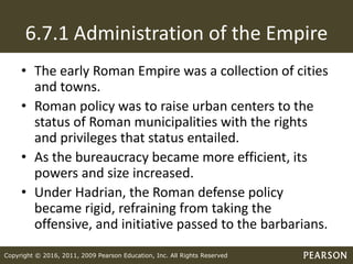 Copyright © 2016, 2011, 2009 Pearson Education, Inc. All Rights Reserved
6.7.1 Administration of the Empire
• The early Roman Empire was a collection of cities
and towns.
• Roman policy was to raise urban centers to the
status of Roman municipalities with the rights
and privileges that status entailed.
• As the bureaucracy became more efficient, its
powers and size increased.
• Under Hadrian, the Roman defense policy
became rigid, refraining from taking the
offensive, and initiative passed to the barbarians.
 