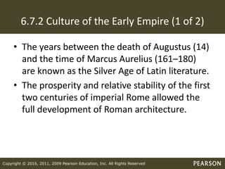 Copyright © 2016, 2011, 2009 Pearson Education, Inc. All Rights Reserved
6.7.2 Culture of the Early Empire (1 of 2)
• The years between the death of Augustus (14)
and the time of Marcus Aurelius (161–180)
are known as the Silver Age of Latin literature.
• The prosperity and relative stability of the first
two centuries of imperial Rome allowed the
full development of Roman architecture.
 