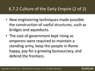 Copyright © 2016, 2011, 2009 Pearson Education, Inc. All Rights Reserved
6.7.2 Culture of the Early Empire (2 of 2)
• New engineering techniques made possible
the construction of useful structures, such as
bridges and aqueducts.
• The cost of government kept rising as
emperors were required to maintain a
standing army, keep the people in Rome
happy, pay for a growing bureaucracy, and
defend the frontiers.
 