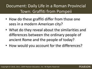 Copyright © 2016, 2011, 2009 Pearson Education, Inc. All Rights Reserved
Document: Daily Life in a Roman Provincial
Town: Graffiti from Pompeii
• How do these graffiti differ from those one
sees in a modern American city?
• What do they reveal about the similarities and
differences between the ordinary people of
ancient Rome and the people of today?
• How would you account for the differences?
 