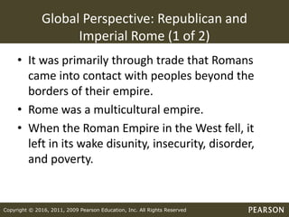 Copyright © 2016, 2011, 2009 Pearson Education, Inc. All Rights Reserved
Global Perspective: Republican and
Imperial Rome (1 of 2)
• It was primarily through trade that Romans
came into contact with peoples beyond the
borders of their empire.
• Rome was a multicultural empire.
• When the Roman Empire in the West fell, it
left in its wake disunity, insecurity, disorder,
and poverty.
 