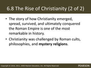 Copyright © 2016, 2011, 2009 Pearson Education, Inc. All Rights Reserved
6.8 The Rise of Christianity (2 of 2)
• The story of how Christianity emerged,
spread, survived, and ultimately conquered
the Roman Empire is one of the most
remarkable in history.
• Christianity was challenged by Roman cults,
philosophies, and mystery religions.
 