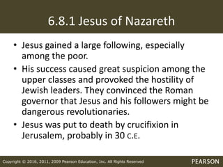 Copyright © 2016, 2011, 2009 Pearson Education, Inc. All Rights Reserved
6.8.1 Jesus of Nazareth
• Jesus gained a large following, especially
among the poor.
• His success caused great suspicion among the
upper classes and provoked the hostility of
Jewish leaders. They convinced the Roman
governor that Jesus and his followers might be
dangerous revolutionaries.
• Jesus was put to death by crucifixion in
Jerusalem, probably in 30 C.E.
 