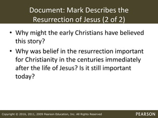 Copyright © 2016, 2011, 2009 Pearson Education, Inc. All Rights Reserved
Document: Mark Describes the
Resurrection of Jesus (2 of 2)
• Why might the early Christians have believed
this story?
• Why was belief in the resurrection important
for Christianity in the centuries immediately
after the life of Jesus? Is it still important
today?
 