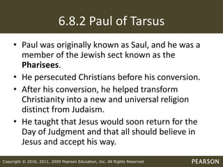 Copyright © 2016, 2011, 2009 Pearson Education, Inc. All Rights Reserved
6.8.2 Paul of Tarsus
• Paul was originally known as Saul, and he was a
member of the Jewish sect known as the
Pharisees.
• He persecuted Christians before his conversion.
• After his conversion, he helped transform
Christianity into a new and universal religion
distinct from Judaism.
• He taught that Jesus would soon return for the
Day of Judgment and that all should believe in
Jesus and accept his way.
 