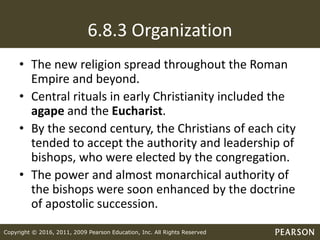 Copyright © 2016, 2011, 2009 Pearson Education, Inc. All Rights Reserved
6.8.3 Organization
• The new religion spread throughout the Roman
Empire and beyond.
• Central rituals in early Christianity included the
agape and the Eucharist.
• By the second century, the Christians of each city
tended to accept the authority and leadership of
bishops, who were elected by the congregation.
• The power and almost monarchical authority of
the bishops were soon enhanced by the doctrine
of apostolic succession.
 