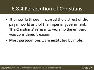 Copyright © 2016, 2011, 2009 Pearson Education, Inc. All Rights Reserved
6.8.4 Persecution of Christians
• The new faith soon incurred the distrust of the
pagan world and of the imperial government.
The Christians’ refusal to worship the emperor
was considered treason.
• Most persecutions were instituted by mobs.
 