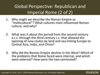 Copyright © 2016, 2011, 2009 Pearson Education, Inc. All Rights Reserved
Global Perspective: Republican and
Imperial Rome (2 of 2)
1. Why might we describe the Roman Empire as
“multicultural”? What cultures most influenced Roman
culture, and why?
2. What was it about the period from the second century
B.C.E. through the third century C.E. that allowed the
opening of new routes by land and sea linking Europe to
Central Asia, India, and China?
3. Why did the Roman Empire decline in the West? Which of
the problems that Rome faced were internal, and which
were external? How were the two connected?
 