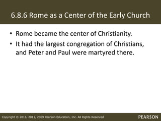 Copyright © 2016, 2011, 2009 Pearson Education, Inc. All Rights Reserved
6.8.6 Rome as a Center of the Early Church
• Rome became the center of Christianity.
• It had the largest congregation of Christians,
and Peter and Paul were martyred there.
 
