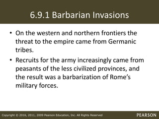 Copyright © 2016, 2011, 2009 Pearson Education, Inc. All Rights Reserved
6.9.1 Barbarian Invasions
• On the western and northern frontiers the
threat to the empire came from Germanic
tribes.
• Recruits for the army increasingly came from
peasants of the less civilized provinces, and
the result was a barbarization of Rome’s
military forces.
 