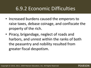 Copyright © 2016, 2011, 2009 Pearson Education, Inc. All Rights Reserved
6.9.2 Economic Difficulties
• Increased burdens caused the emperors to
raise taxes, debase coinage, and confiscate the
property of the rich.
• Piracy, brigandage, neglect of roads and
harbors, and unrest within the ranks of both
the peasantry and nobility resulted from
greater fiscal despotism.
 