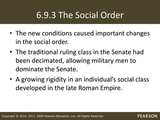 Copyright © 2016, 2011, 2009 Pearson Education, Inc. All Rights Reserved
6.9.3 The Social Order
• The new conditions caused important changes
in the social order.
• The traditional ruling class in the Senate had
been decimated, allowing military men to
dominate the Senate.
• A growing rigidity in an individual’s social class
developed in the late Roman Empire.
 