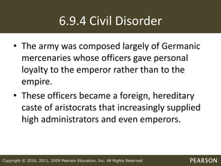 Copyright © 2016, 2011, 2009 Pearson Education, Inc. All Rights Reserved
6.9.4 Civil Disorder
• The army was composed largely of Germanic
mercenaries whose officers gave personal
loyalty to the emperor rather than to the
empire.
• These officers became a foreign, hereditary
caste of aristocrats that increasingly supplied
high administrators and even emperors.
 