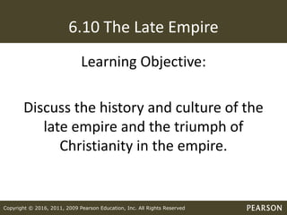 Copyright © 2016, 2011, 2009 Pearson Education, Inc. All Rights Reserved
6.10 The Late Empire
Learning Objective:
Discuss the history and culture of the
late empire and the triumph of
Christianity in the empire.
 