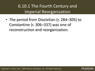 Copyright © 2016, 2011, 2009 Pearson Education, Inc. All Rights Reserved
6.10.1 The Fourth Century and
Imperial Reorganization
• The period from Diocletian (r. 284–305) to
Constantine (r. 306–337) was one of
reconstruction and reorganization.
 
