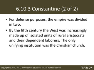 Copyright © 2016, 2011, 2009 Pearson Education, Inc. All Rights Reserved
6.10.3 Constantine (2 of 2)
• For defense purposes, the empire was divided
in two.
• By the fifth century the West was increasingly
made up of isolated units of rural aristocrats
and their dependent laborers. The only
unifying institution was the Christian church.
 