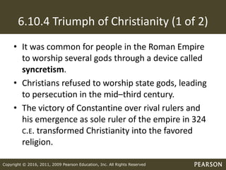 Copyright © 2016, 2011, 2009 Pearson Education, Inc. All Rights Reserved
6.10.4 Triumph of Christianity (1 of 2)
• It was common for people in the Roman Empire
to worship several gods through a device called
syncretism.
• Christians refused to worship state gods, leading
to persecution in the mid–third century.
• The victory of Constantine over rival rulers and
his emergence as sole ruler of the empire in 324
C.E. transformed Christianity into the favored
religion.
 