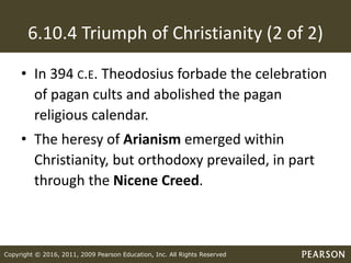 Copyright © 2016, 2011, 2009 Pearson Education, Inc. All Rights Reserved
6.10.4 Triumph of Christianity (2 of 2)
• In 394 C.E. Theodosius forbade the celebration
of pagan cults and abolished the pagan
religious calendar.
• The heresy of Arianism emerged within
Christianity, but orthodoxy prevailed, in part
through the Nicene Creed.
 