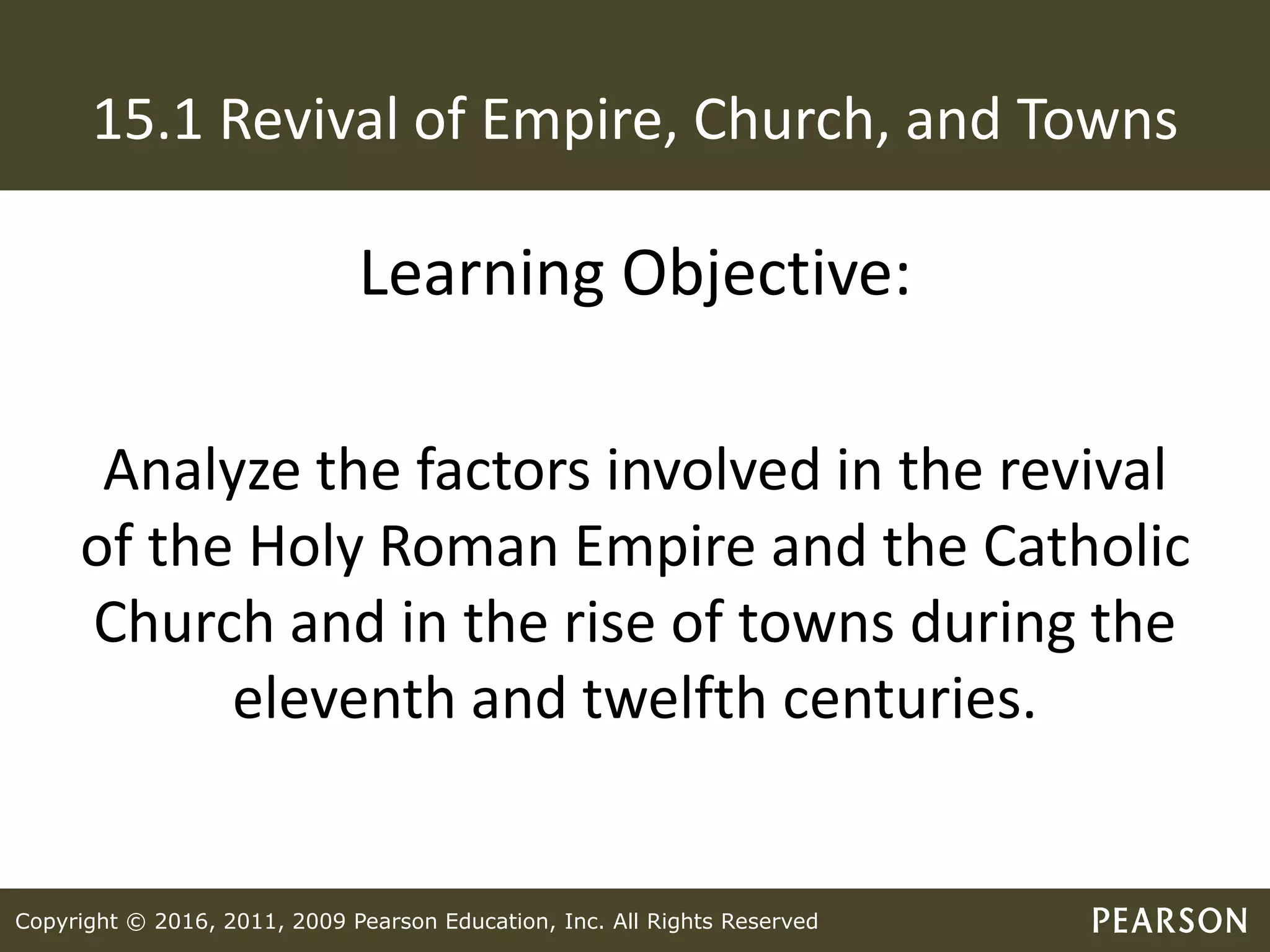 Copyright © 2016, 2011, 2009 Pearson Education, Inc. All Rights Reserved
15.1 Revival of Empire, Church, and Towns
Learning Objective:
Analyze the factors involved in the revival
of the Holy Roman Empire and the Catholic
Church and in the rise of towns during the
eleventh and twelfth centuries.
 