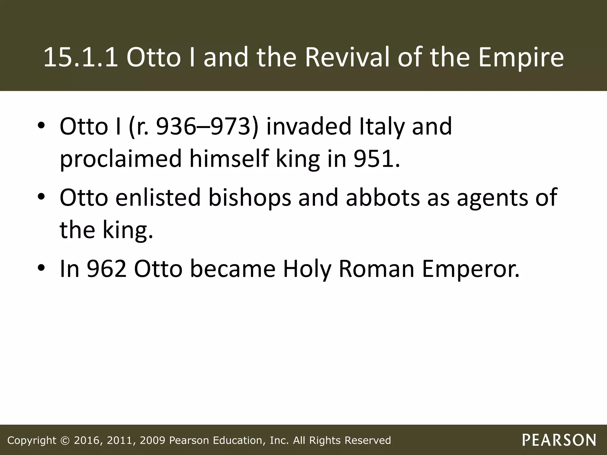 Copyright © 2016, 2011, 2009 Pearson Education, Inc. All Rights Reserved
15.1.1 Otto I and the Revival of the Empire
• Otto I (r. 936–973) invaded Italy and
proclaimed himself king in 951.
• Otto enlisted bishops and abbots as agents of
the king.
• In 962 Otto became Holy Roman Emperor.
 