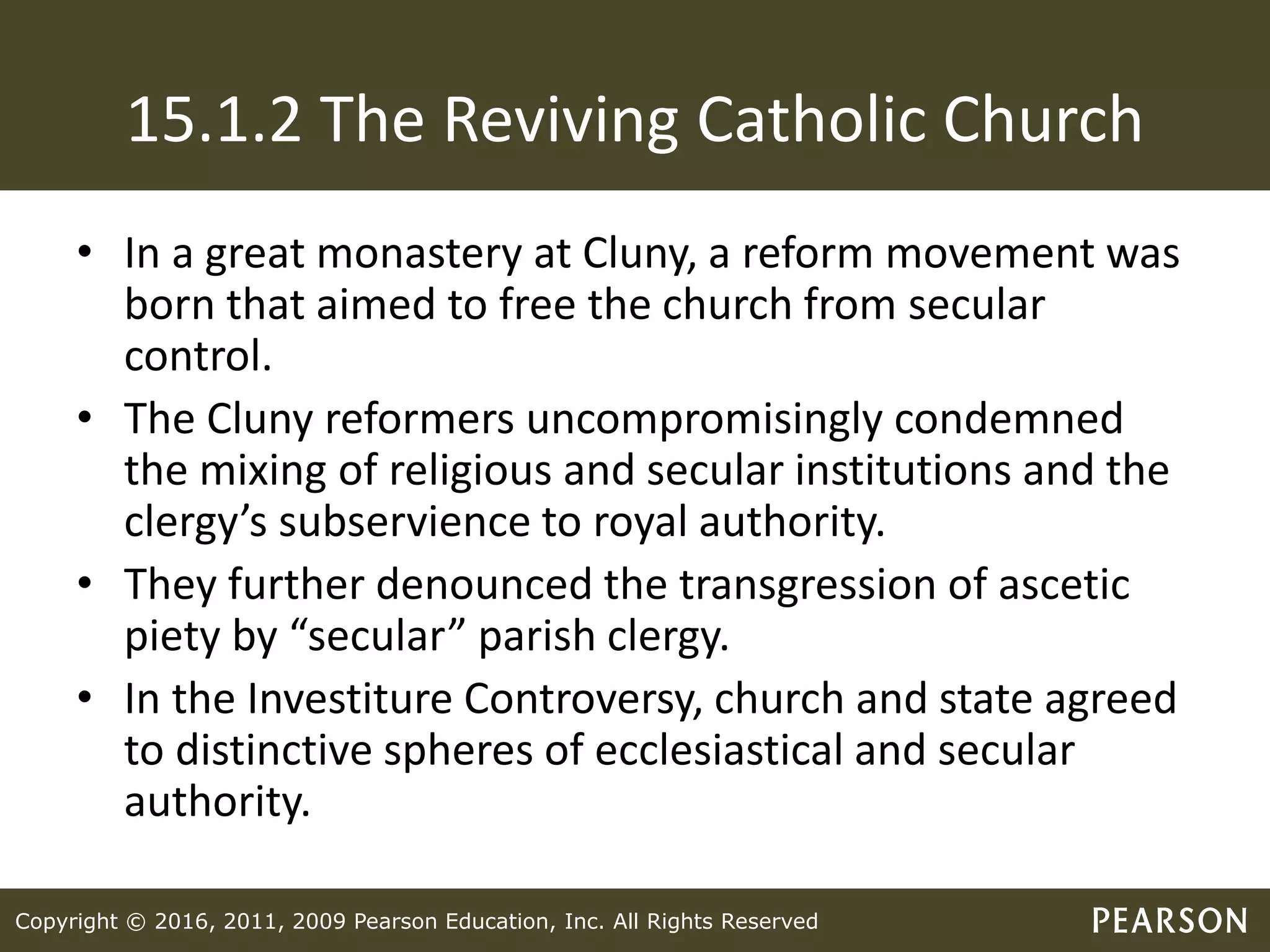 Copyright © 2016, 2011, 2009 Pearson Education, Inc. All Rights Reserved
15.1.2 The Reviving Catholic Church
• In a great monastery at Cluny, a reform movement was
born that aimed to free the church from secular
control.
• The Cluny reformers uncompromisingly condemned
the mixing of religious and secular institutions and the
clergy’s subservience to royal authority.
• They further denounced the transgression of ascetic
piety by “secular” parish clergy.
• In the Investiture Controversy, church and state agreed
to distinctive spheres of ecclesiastical and secular
authority.
 