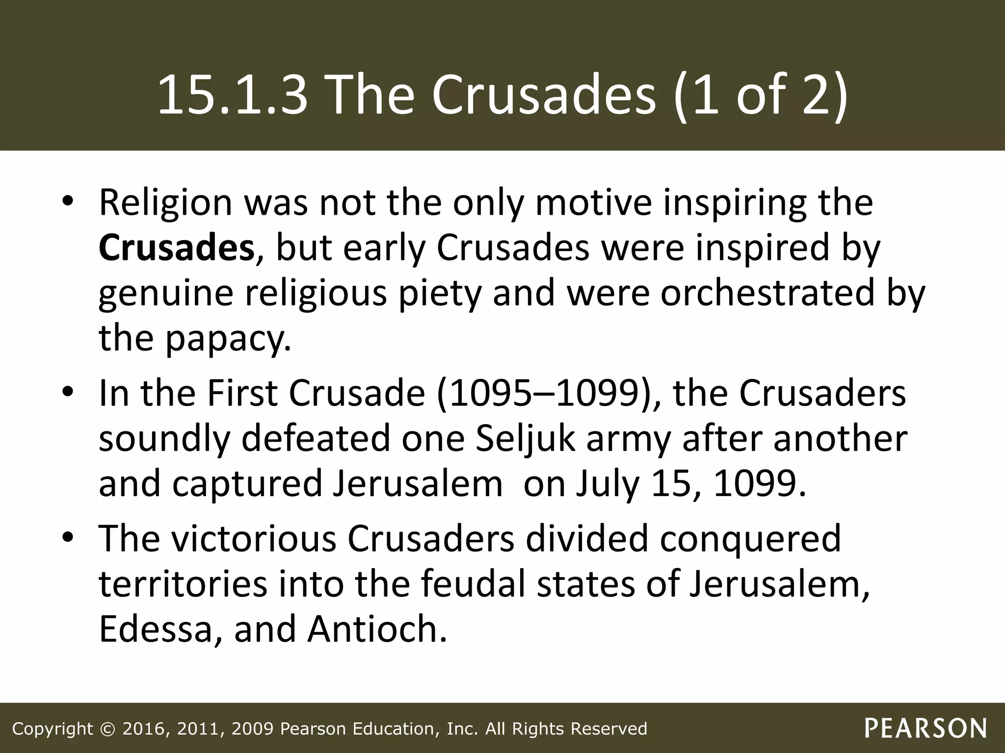 Copyright © 2016, 2011, 2009 Pearson Education, Inc. All Rights Reserved
15.1.3 The Crusades (1 of 2)
• Religion was not the only motive inspiring the
Crusades, but early Crusades were inspired by
genuine religious piety and were orchestrated by
the papacy.
• In the First Crusade (1095–1099), the Crusaders
soundly defeated one Seljuk army after another
and captured Jerusalem on July 15, 1099.
• The victorious Crusaders divided conquered
territories into the feudal states of Jerusalem,
Edessa, and Antioch.
 