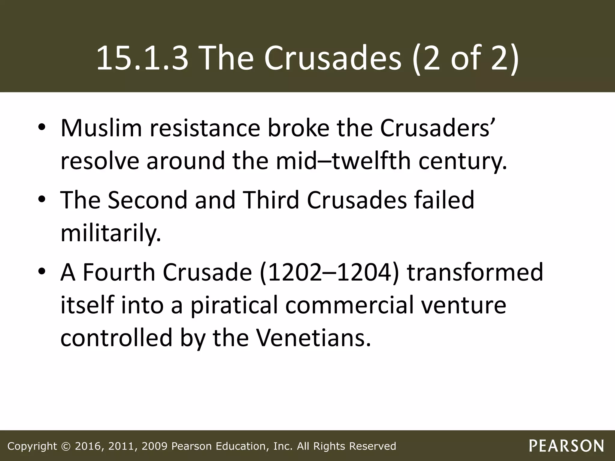 Copyright © 2016, 2011, 2009 Pearson Education, Inc. All Rights Reserved
15.1.3 The Crusades (2 of 2)
• Muslim resistance broke the Crusaders’
resolve around the mid–twelfth century.
• The Second and Third Crusades failed
militarily.
• A Fourth Crusade (1202–1204) transformed
itself into a piratical commercial venture
controlled by the Venetians.
 