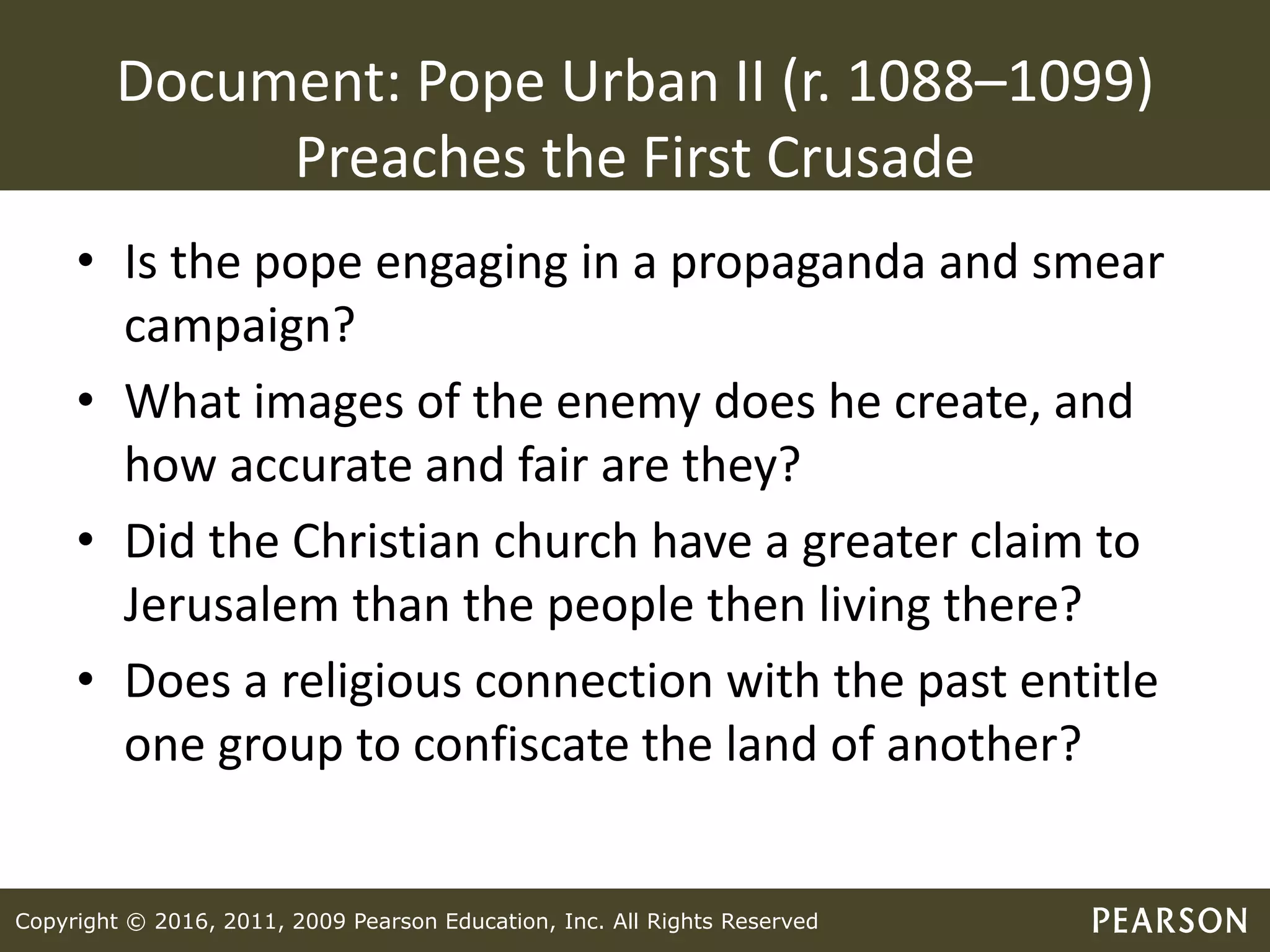 Copyright © 2016, 2011, 2009 Pearson Education, Inc. All Rights Reserved
Document: Pope Urban II (r. 1088–1099)
Preaches the First Crusade
• Is the pope engaging in a propaganda and smear
campaign?
• What images of the enemy does he create, and
how accurate and fair are they?
• Did the Christian church have a greater claim to
Jerusalem than the people then living there?
• Does a religious connection with the past entitle
one group to confiscate the land of another?
 
