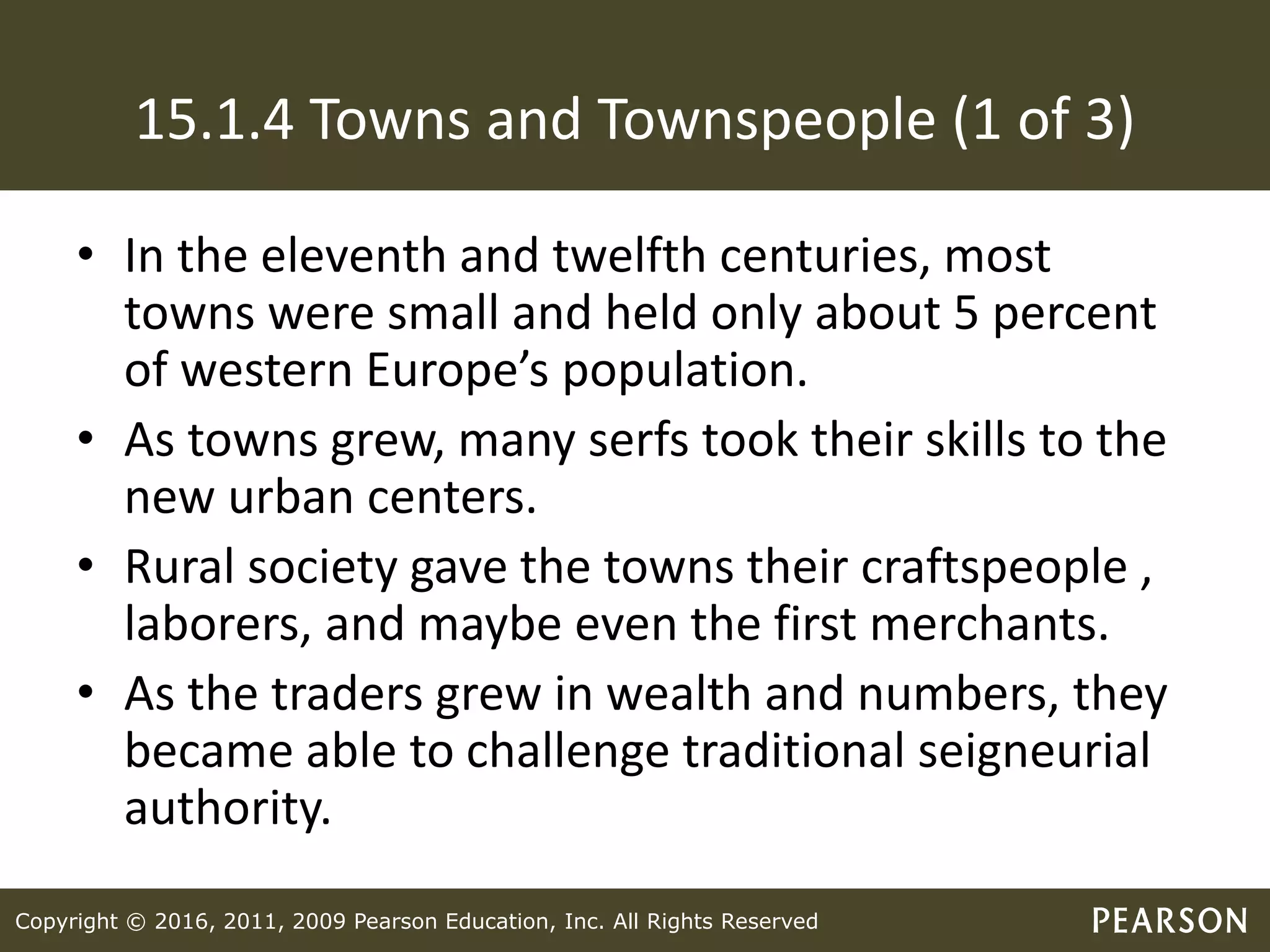 Copyright © 2016, 2011, 2009 Pearson Education, Inc. All Rights Reserved
15.1.4 Towns and Townspeople (1 of 3)
• In the eleventh and twelfth centuries, most
towns were small and held only about 5 percent
of western Europe’s population.
• As towns grew, many serfs took their skills to the
new urban centers.
• Rural society gave the towns their craftspeople ,
laborers, and maybe even the first merchants.
• As the traders grew in wealth and numbers, they
became able to challenge traditional seigneurial
authority.
 