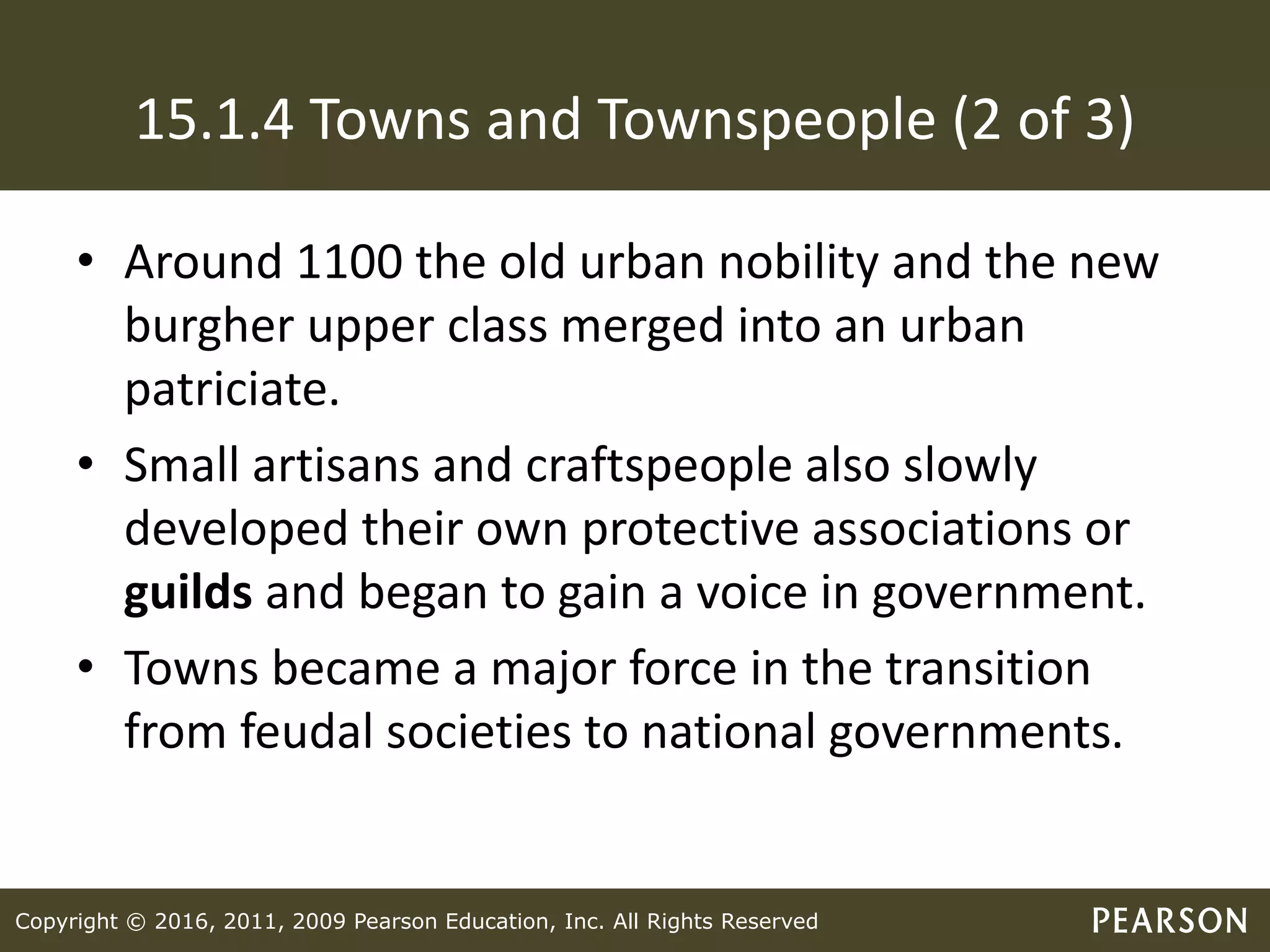Copyright © 2016, 2011, 2009 Pearson Education, Inc. All Rights Reserved
15.1.4 Towns and Townspeople (2 of 3)
• Around 1100 the old urban nobility and the new
burgher upper class merged into an urban
patriciate.
• Small artisans and craftspeople also slowly
developed their own protective associations or
guilds and began to gain a voice in government.
• Towns became a major force in the transition
from feudal societies to national governments.
 