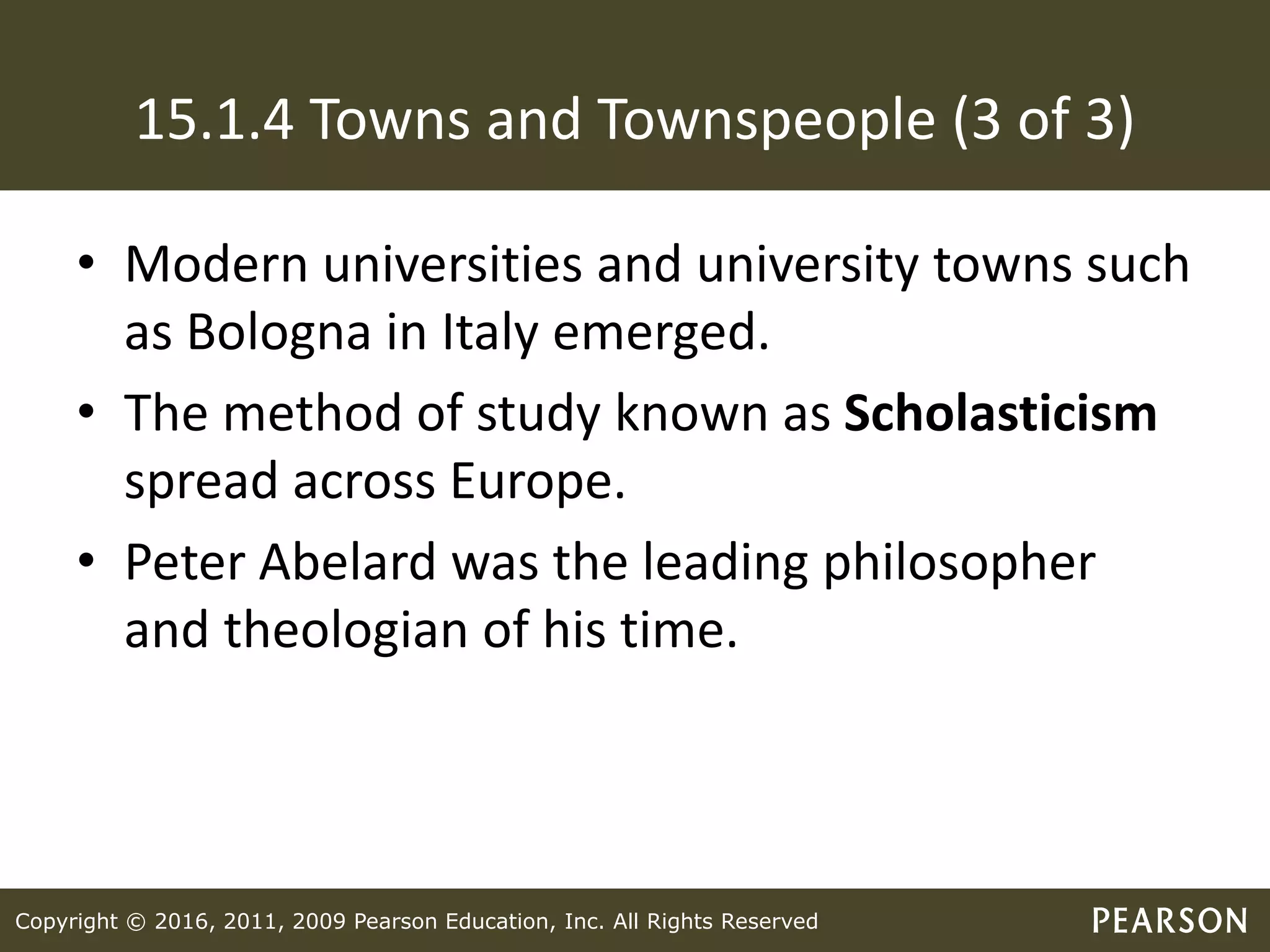 Copyright © 2016, 2011, 2009 Pearson Education, Inc. All Rights Reserved
15.1.4 Towns and Townspeople (3 of 3)
• Modern universities and university towns such
as Bologna in Italy emerged.
• The method of study known as Scholasticism
spread across Europe.
• Peter Abelard was the leading philosopher
and theologian of his time.
 