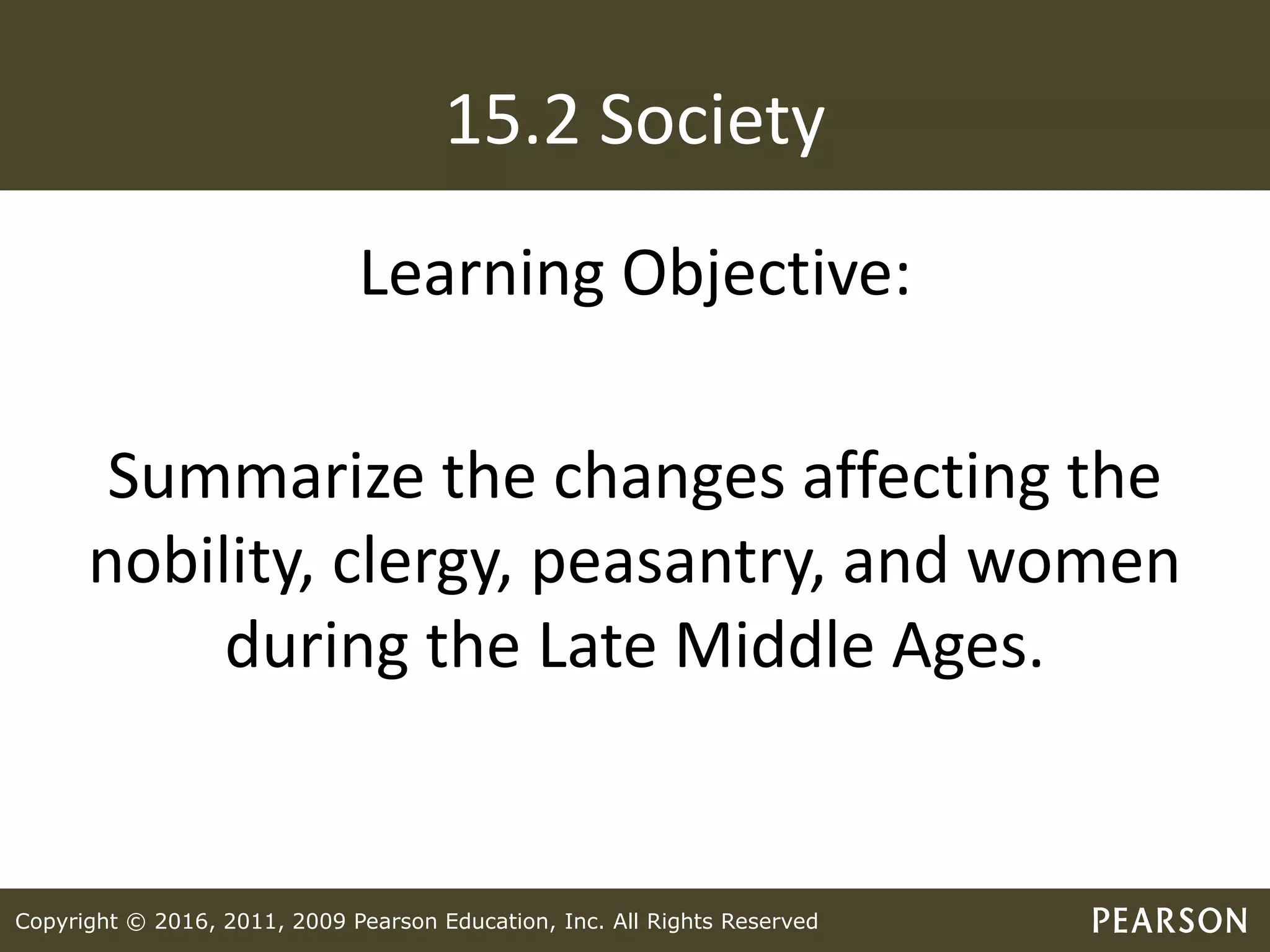 Copyright © 2016, 2011, 2009 Pearson Education, Inc. All Rights Reserved
15.2 Society
Learning Objective:
Summarize the changes affecting the
nobility, clergy, peasantry, and women
during the Late Middle Ages.
 