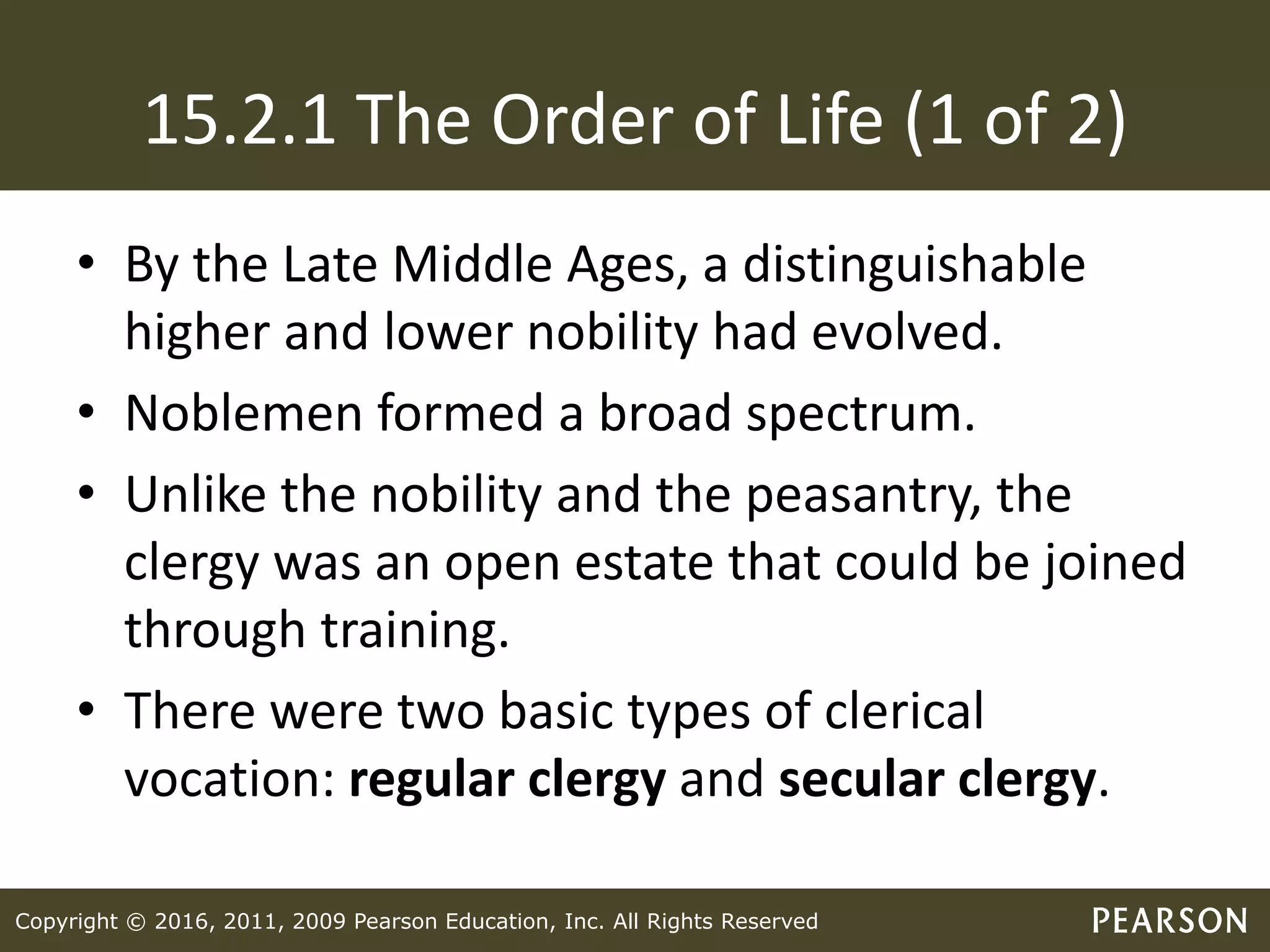 Copyright © 2016, 2011, 2009 Pearson Education, Inc. All Rights Reserved
15.2.1 The Order of Life (1 of 2)
• By the Late Middle Ages, a distinguishable
higher and lower nobility had evolved.
• Noblemen formed a broad spectrum.
• Unlike the nobility and the peasantry, the
clergy was an open estate that could be joined
through training.
• There were two basic types of clerical
vocation: regular clergy and secular clergy.
 