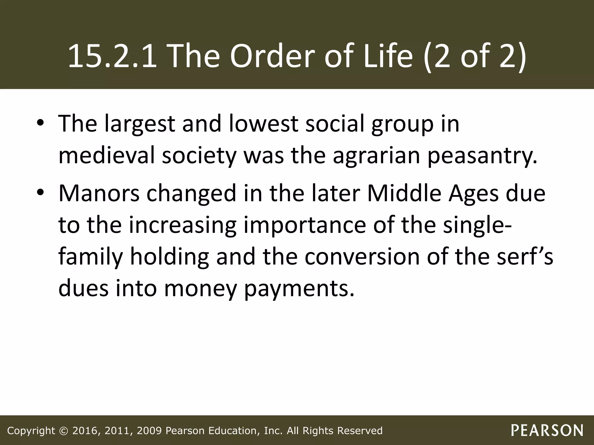 Copyright © 2016, 2011, 2009 Pearson Education, Inc. All Rights Reserved
15.2.1 The Order of Life (2 of 2)
• The largest and lowest social group in
medieval society was the agrarian peasantry.
• Manors changed in the later Middle Ages due
to the increasing importance of the single-
family holding and the conversion of the serf’s
dues into money payments.
 