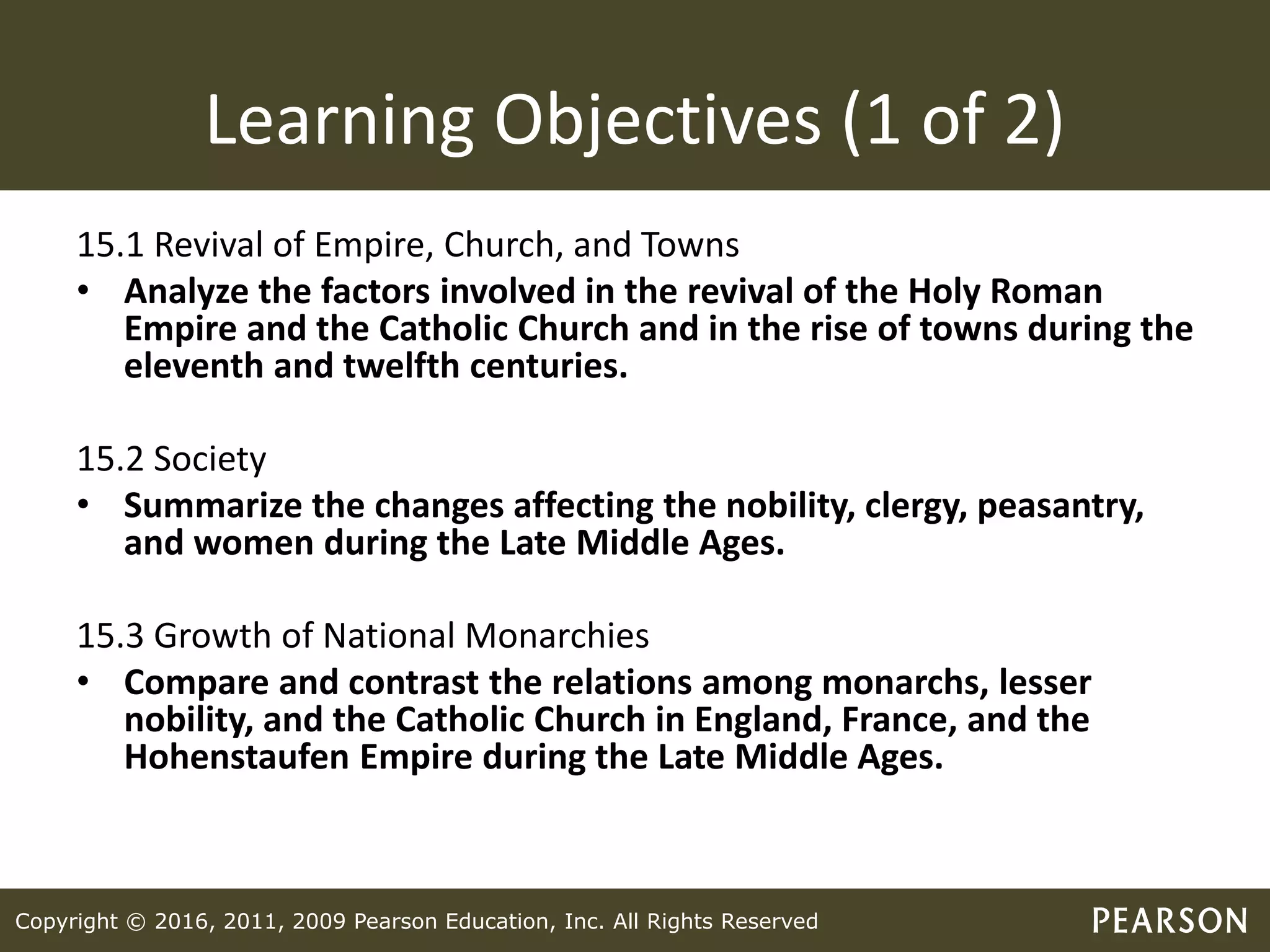 Copyright © 2016, 2011, 2009 Pearson Education, Inc. All Rights Reserved
Learning Objectives (1 of 2)
15.1 Revival of Empire, Church, and Towns
• Analyze the factors involved in the revival of the Holy Roman
Empire and the Catholic Church and in the rise of towns during the
eleventh and twelfth centuries.
15.2 Society
• Summarize the changes affecting the nobility, clergy, peasantry,
and women during the Late Middle Ages.
15.3 Growth of National Monarchies
• Compare and contrast the relations among monarchs, lesser
nobility, and the Catholic Church in England, France, and the
Hohenstaufen Empire during the Late Middle Ages.
 