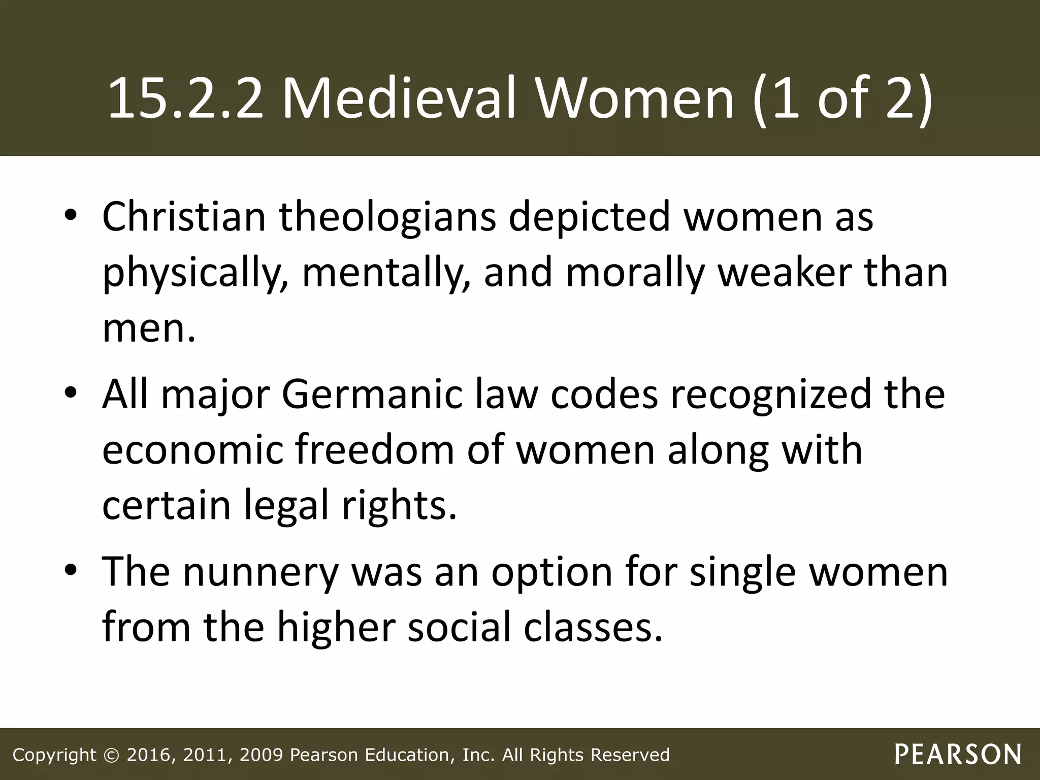 Copyright © 2016, 2011, 2009 Pearson Education, Inc. All Rights Reserved
15.2.2 Medieval Women (1 of 2)
• Christian theologians depicted women as
physically, mentally, and morally weaker than
men.
• All major Germanic law codes recognized the
economic freedom of women along with
certain legal rights.
• The nunnery was an option for single women
from the higher social classes.
 