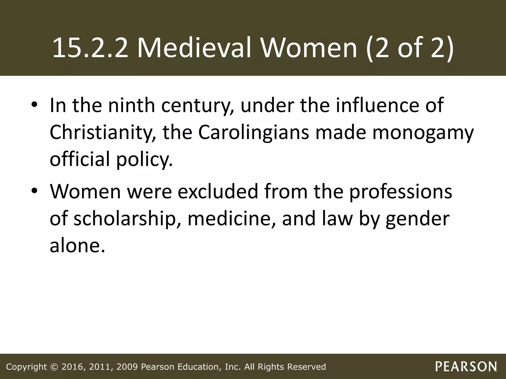 Copyright © 2016, 2011, 2009 Pearson Education, Inc. All Rights Reserved
15.2.2 Medieval Women (2 of 2)
• In the ninth century, under the influence of
Christianity, the Carolingians made monogamy
official policy.
• Women were excluded from the professions
of scholarship, medicine, and law by gender
alone.
 
