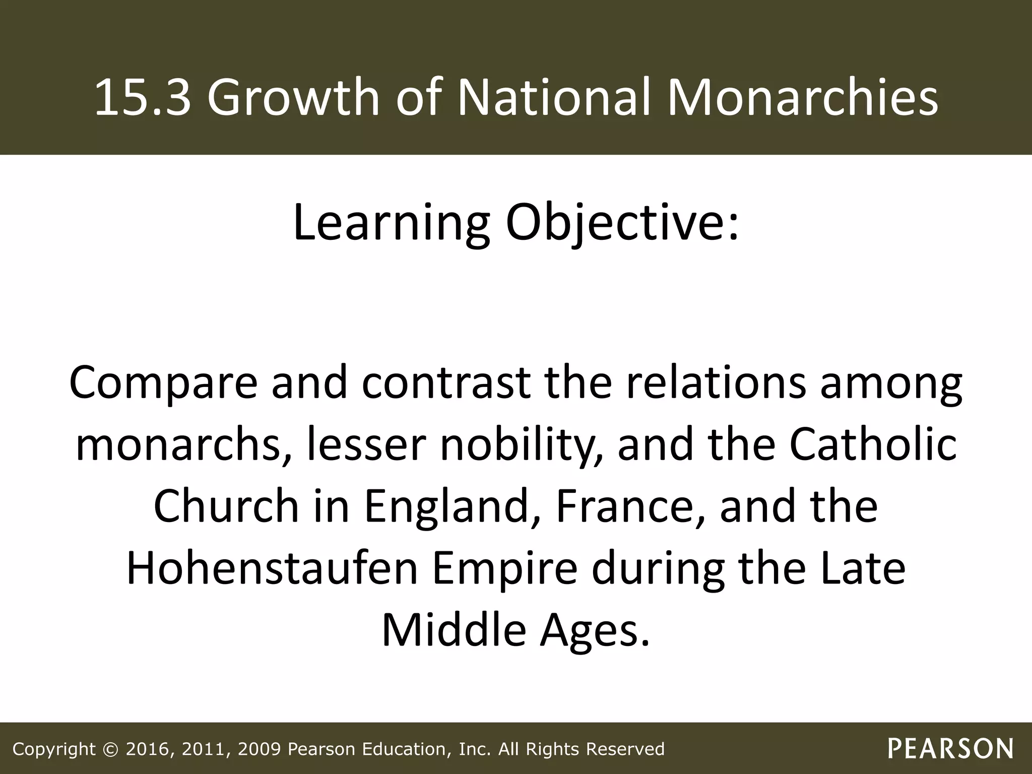 Copyright © 2016, 2011, 2009 Pearson Education, Inc. All Rights Reserved
15.3 Growth of National Monarchies
Learning Objective:
Compare and contrast the relations among
monarchs, lesser nobility, and the Catholic
Church in England, France, and the
Hohenstaufen Empire during the Late
Middle Ages.
 