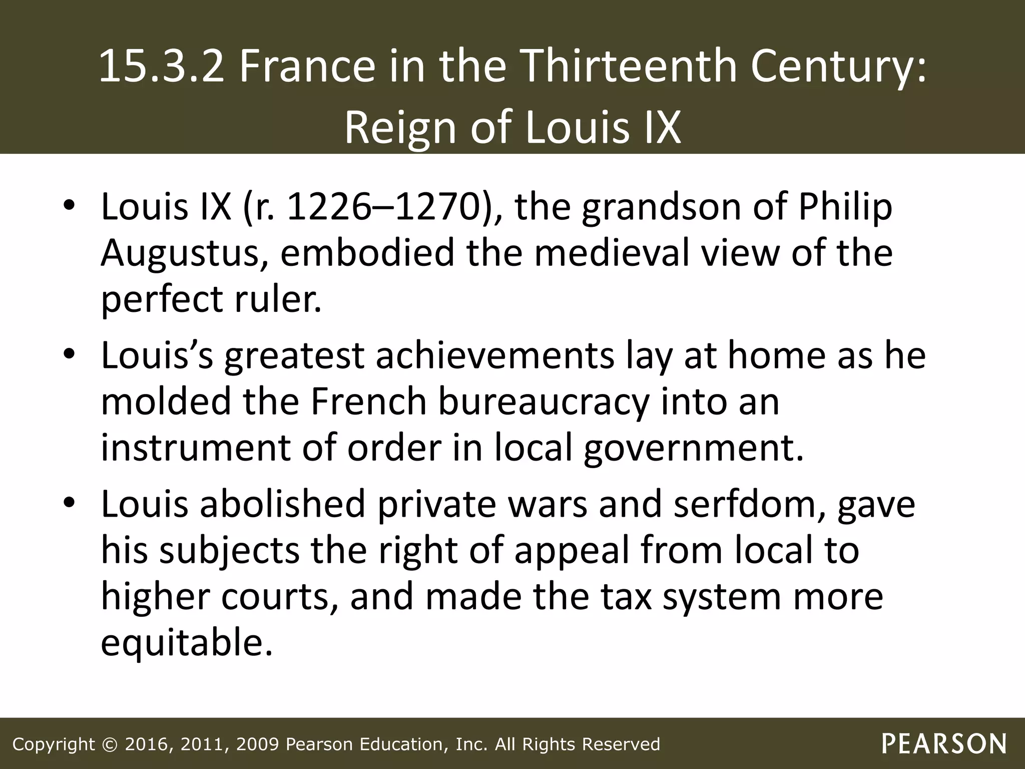 Copyright © 2016, 2011, 2009 Pearson Education, Inc. All Rights Reserved
15.3.2 France in the Thirteenth Century:
Reign of Louis IX
• Louis IX (r. 1226–1270), the grandson of Philip
Augustus, embodied the medieval view of the
perfect ruler.
• Louis’s greatest achievements lay at home as he
molded the French bureaucracy into an
instrument of order in local government.
• Louis abolished private wars and serfdom, gave
his subjects the right of appeal from local to
higher courts, and made the tax system more
equitable.
 