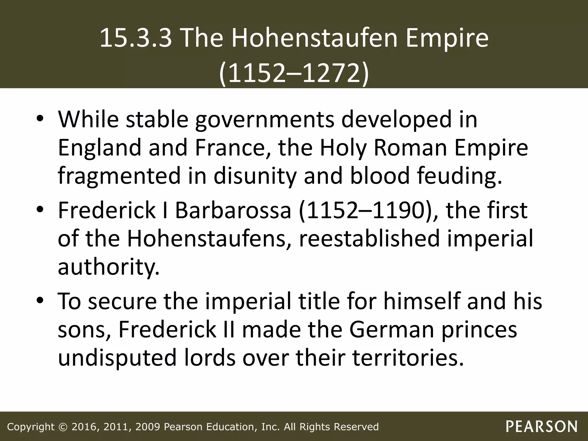 Copyright © 2016, 2011, 2009 Pearson Education, Inc. All Rights Reserved
15.3.3 The Hohenstaufen Empire
(1152–1272)
• While stable governments developed in
England and France, the Holy Roman Empire
fragmented in disunity and blood feuding.
• Frederick I Barbarossa (1152–1190), the first
of the Hohenstaufens, reestablished imperial
authority.
• To secure the imperial title for himself and his
sons, Frederick II made the German princes
undisputed lords over their territories.
 