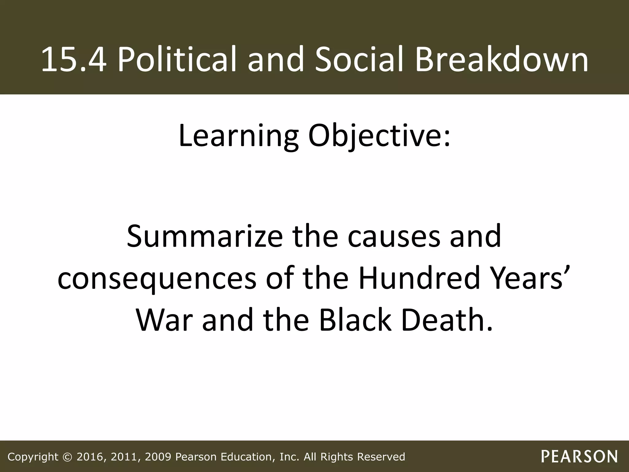Copyright © 2016, 2011, 2009 Pearson Education, Inc. All Rights Reserved
15.4 Political and Social Breakdown
Learning Objective:
Summarize the causes and
consequences of the Hundred Years’
War and the Black Death.
 