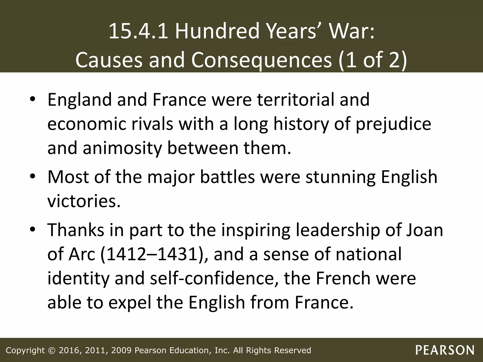 Copyright © 2016, 2011, 2009 Pearson Education, Inc. All Rights Reserved
15.4.1 Hundred Years’ War:
Causes and Consequences (1 of 2)
• England and France were territorial and
economic rivals with a long history of prejudice
and animosity between them.
• Most of the major battles were stunning English
victories.
• Thanks in part to the inspiring leadership of Joan
of Arc (1412–1431), and a sense of national
identity and self-confidence, the French were
able to expel the English from France.
 