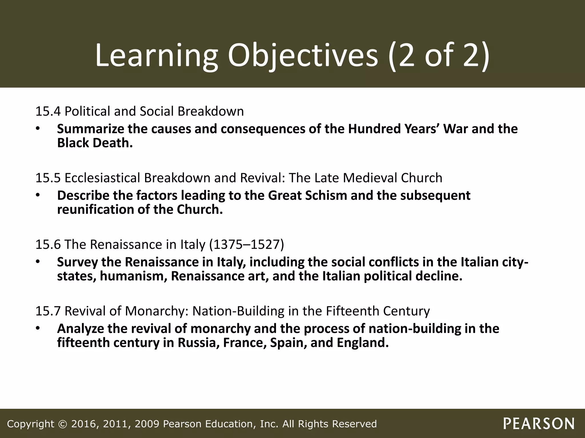 Copyright © 2016, 2011, 2009 Pearson Education, Inc. All Rights Reserved
Learning Objectives (2 of 2)
15.4 Political and Social Breakdown
• Summarize the causes and consequences of the Hundred Years’ War and the
Black Death.
15.5 Ecclesiastical Breakdown and Revival: The Late Medieval Church
• Describe the factors leading to the Great Schism and the subsequent
reunification of the Church.
15.6 The Renaissance in Italy (1375–1527)
• Survey the Renaissance in Italy, including the social conflicts in the Italian city-
states, humanism, Renaissance art, and the Italian political decline.
15.7 Revival of Monarchy: Nation-Building in the Fifteenth Century
• Analyze the revival of monarchy and the process of nation-building in the
fifteenth century in Russia, France, Spain, and England.
 