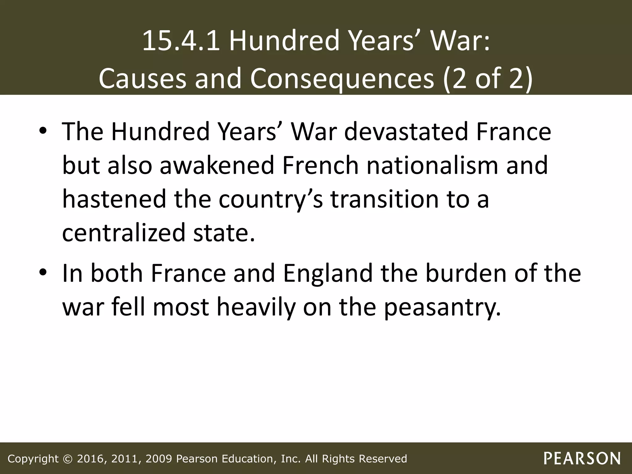 Copyright © 2016, 2011, 2009 Pearson Education, Inc. All Rights Reserved
15.4.1 Hundred Years’ War:
Causes and Consequences (2 of 2)
• The Hundred Years’ War devastated France
but also awakened French nationalism and
hastened the country’s transition to a
centralized state.
• In both France and England the burden of the
war fell most heavily on the peasantry.
 