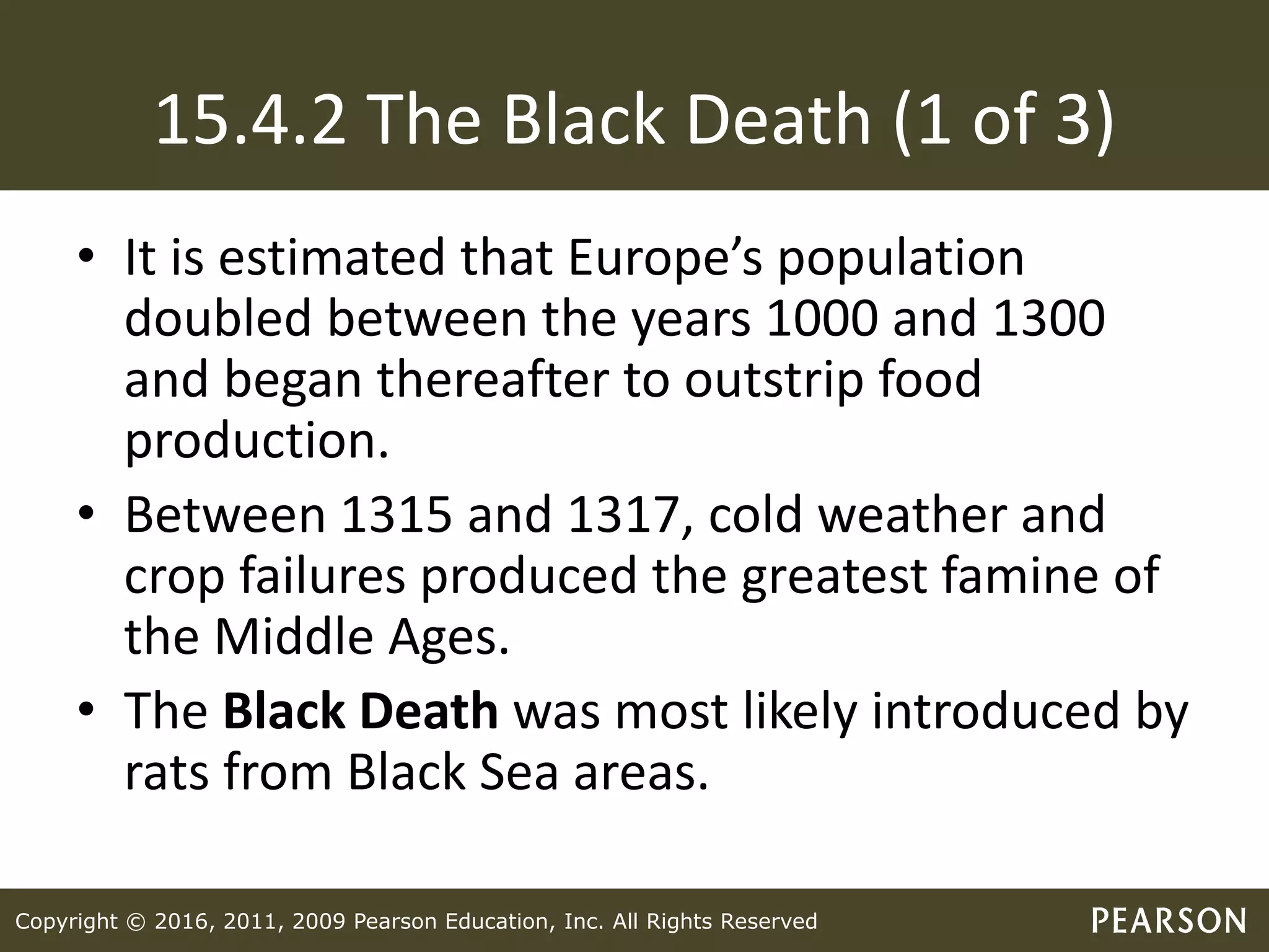 Copyright © 2016, 2011, 2009 Pearson Education, Inc. All Rights Reserved
15.4.2 The Black Death (1 of 3)
• It is estimated that Europe’s population
doubled between the years 1000 and 1300
and began thereafter to outstrip food
production.
• Between 1315 and 1317, cold weather and
crop failures produced the greatest famine of
the Middle Ages.
• The Black Death was most likely introduced by
rats from Black Sea areas.
 