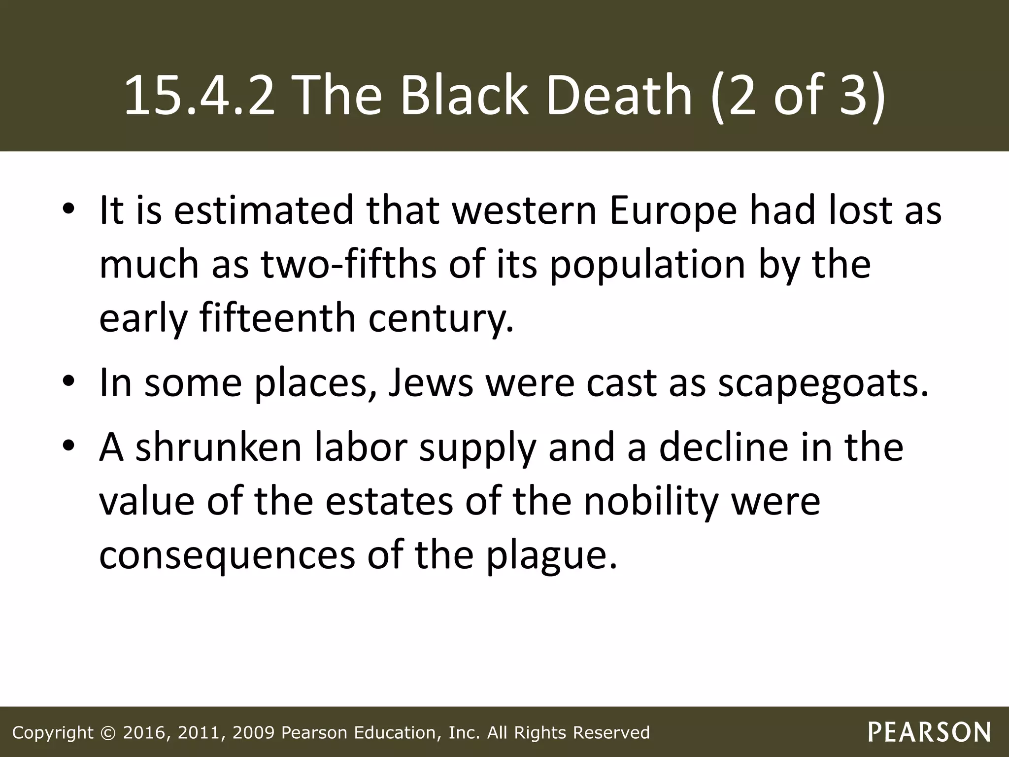 Copyright © 2016, 2011, 2009 Pearson Education, Inc. All Rights Reserved
15.4.2 The Black Death (2 of 3)
• It is estimated that western Europe had lost as
much as two-fifths of its population by the
early fifteenth century.
• In some places, Jews were cast as scapegoats.
• A shrunken labor supply and a decline in the
value of the estates of the nobility were
consequences of the plague.
 