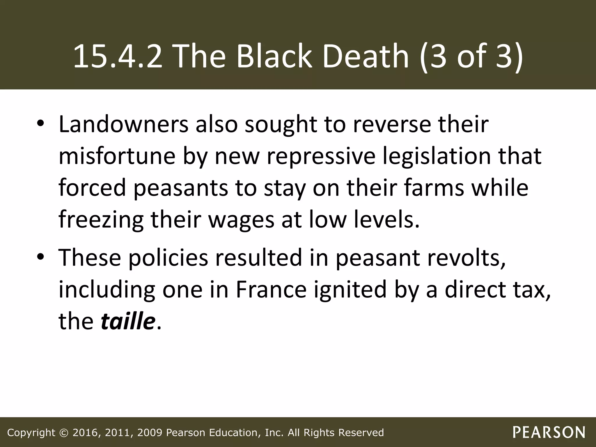 Copyright © 2016, 2011, 2009 Pearson Education, Inc. All Rights Reserved
15.4.2 The Black Death (3 of 3)
• Landowners also sought to reverse their
misfortune by new repressive legislation that
forced peasants to stay on their farms while
freezing their wages at low levels.
• These policies resulted in peasant revolts,
including one in France ignited by a direct tax,
the taille.
 