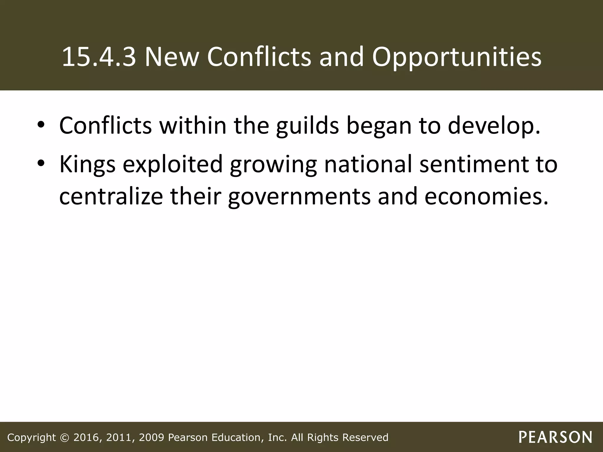 Copyright © 2016, 2011, 2009 Pearson Education, Inc. All Rights Reserved
15.4.3 New Conflicts and Opportunities
• Conflicts within the guilds began to develop.
• Kings exploited growing national sentiment to
centralize their governments and economies.
 