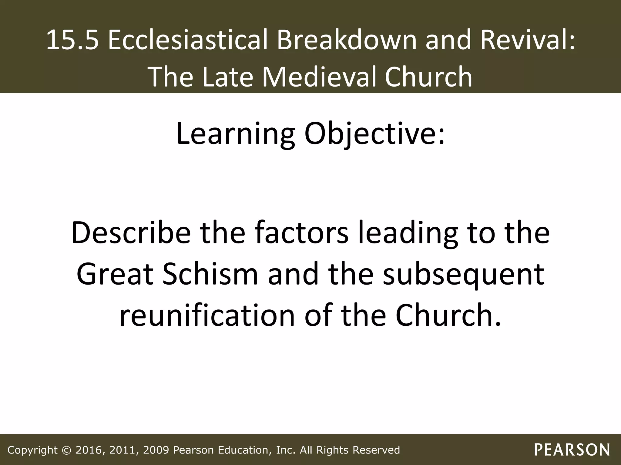 Copyright © 2016, 2011, 2009 Pearson Education, Inc. All Rights Reserved
15.5 Ecclesiastical Breakdown and Revival:
The Late Medieval Church
Learning Objective:
Describe the factors leading to the
Great Schism and the subsequent
reunification of the Church.
 